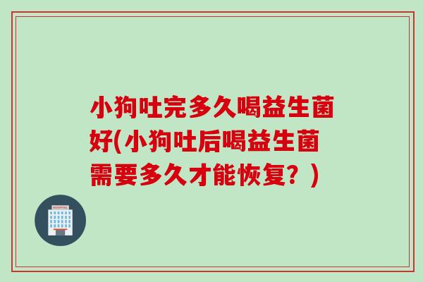 小狗吐完多久喝益生菌好(小狗吐后喝益生菌需要多久才能恢复？)