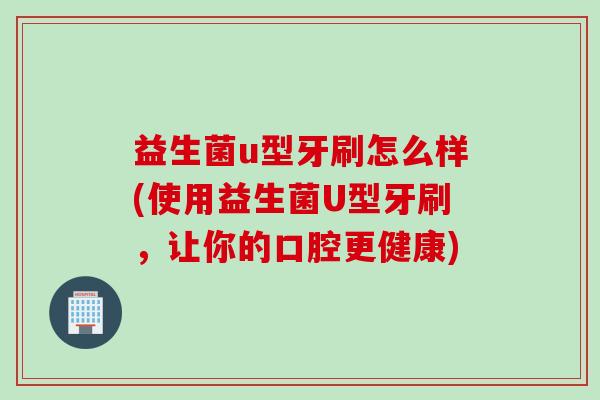 益生菌u型牙刷怎么样(使用益生菌U型牙刷，让你的口腔更健康)