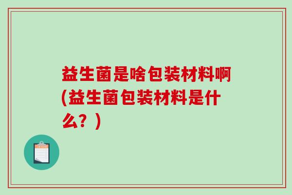 益生菌是啥包装材料啊(益生菌包装材料是什么？)