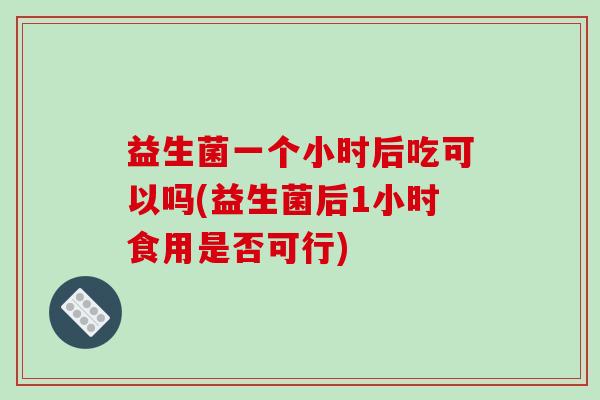 益生菌一个小时后吃可以吗(益生菌后1小时食用是否可行)