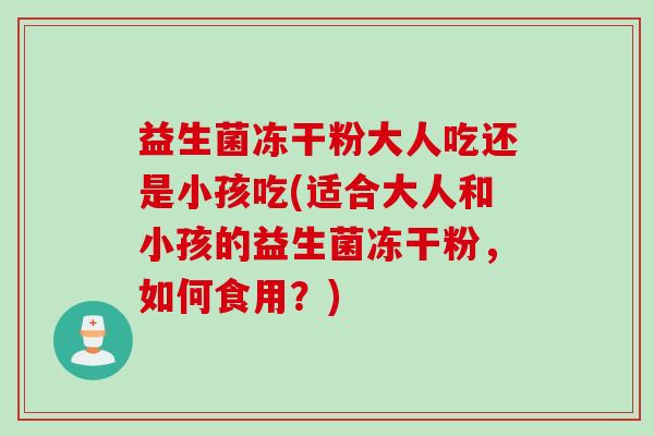 益生菌冻干粉大人吃还是小孩吃(适合大人和小孩的益生菌冻干粉，如何食用？)