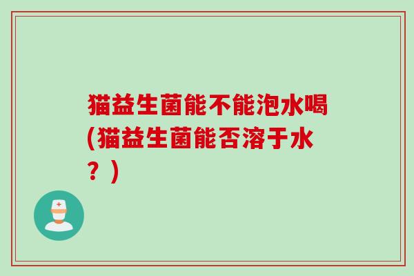 猫益生菌能不能泡水喝(猫益生菌能否溶于水？)