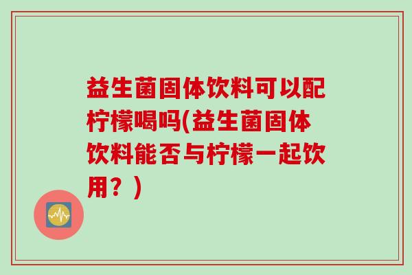 益生菌固体饮料可以配柠檬喝吗(益生菌固体饮料能否与柠檬一起饮用？)