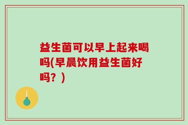 益生菌可以早上起来喝吗(早晨饮用益生菌好吗？)