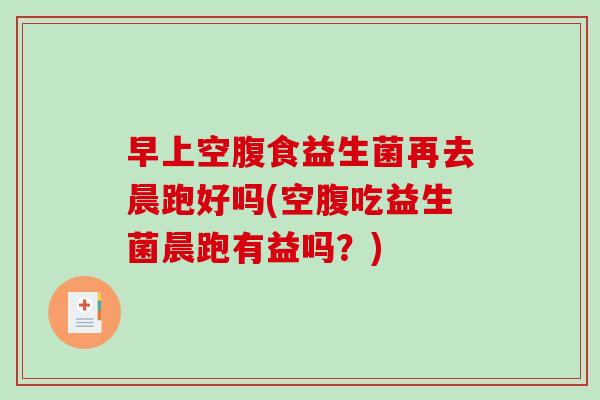 早上空腹食益生菌再去晨跑好吗(空腹吃益生菌晨跑有益吗？)