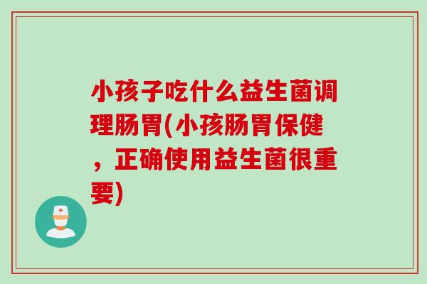 小孩子吃什么益生菌调理肠胃(小孩肠胃保健，正确使用益生菌很重要)