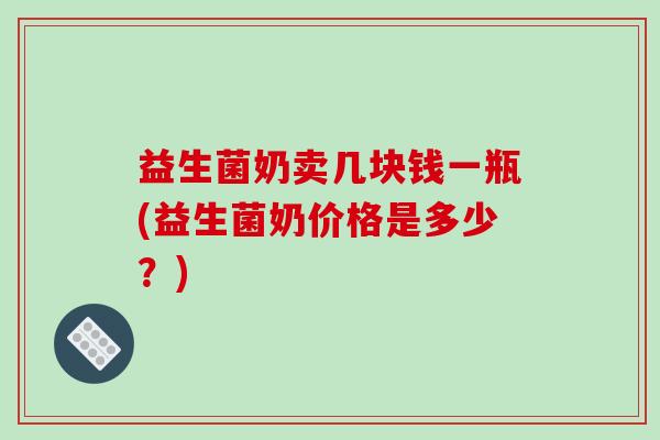 益生菌奶卖几块钱一瓶(益生菌奶价格是多少？)