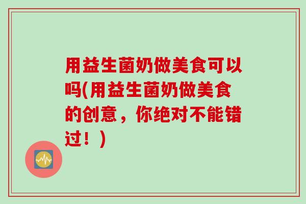 用益生菌奶做美食可以吗(用益生菌奶做美食的创意，你绝对不能错过！)