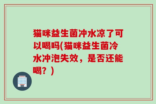 猫咪益生菌冲水凉了可以喝吗(猫咪益生菌冷水冲泡失效，是否还能喝？)