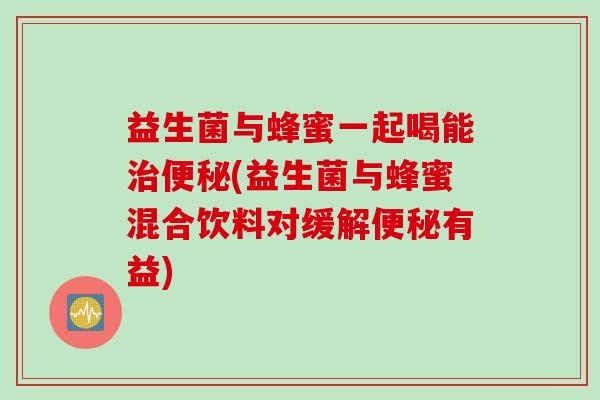 益生菌与蜂蜜一起喝能治便秘(益生菌与蜂蜜混合饮料对缓解便秘有益)