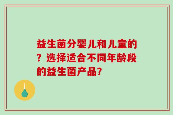 益生菌分婴儿和儿童的？选择适合不同年龄段的益生菌产品？