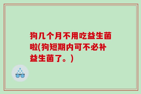 狗几个月不用吃益生菌啦(狗短期内可不必补益生菌了。)