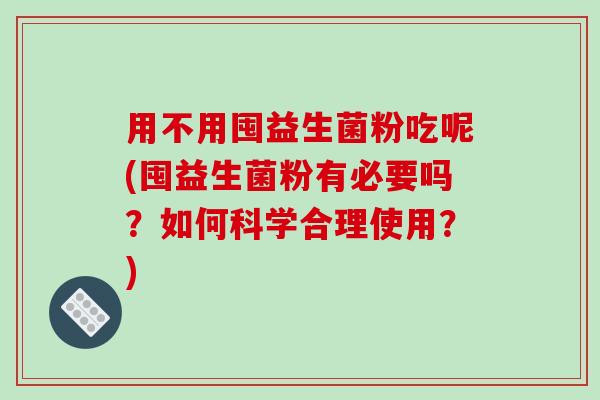 用不用囤益生菌粉吃呢(囤益生菌粉有必要吗？如何科学合理使用？)