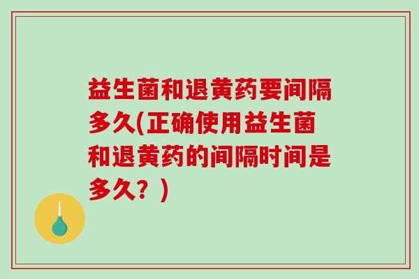 益生菌和退黄药要间隔多久(正确使用益生菌和退黄药的间隔时间是多久？)