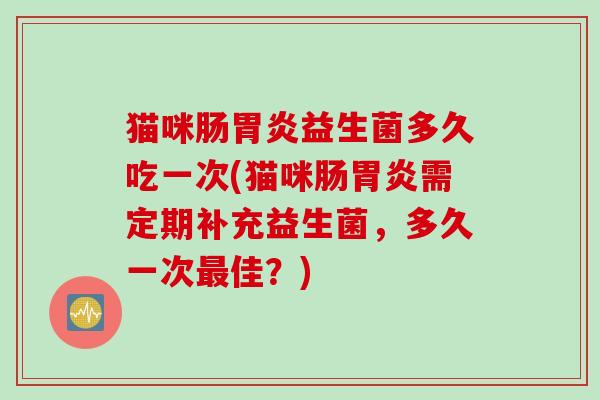 猫咪肠胃炎益生菌多久吃一次(猫咪肠胃炎需定期补充益生菌，多久一次最佳？)