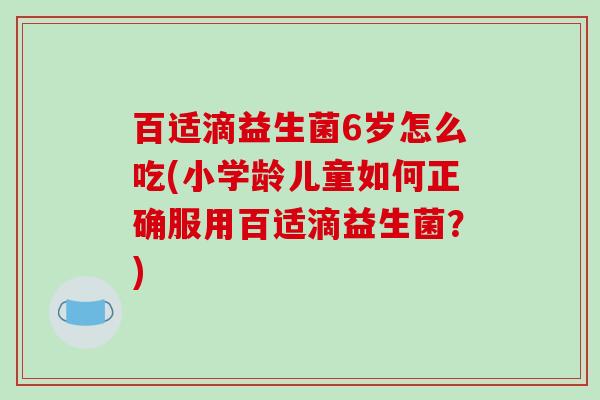 百适滴益生菌6岁怎么吃(小学龄儿童如何正确服用百适滴益生菌？)