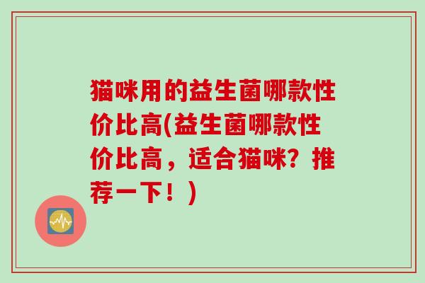 猫咪用的益生菌哪款性价比高(益生菌哪款性价比高，适合猫咪？推荐一下！)