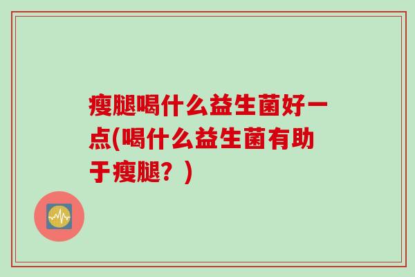 瘦腿喝什么益生菌好一点(喝什么益生菌有助于瘦腿？)