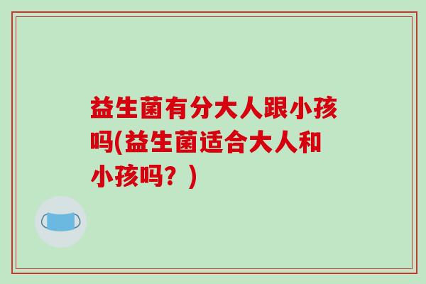 益生菌有分大人跟小孩吗(益生菌适合大人和小孩吗？)