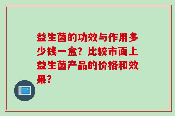 益生菌的功效与作用多少钱一盒？比较市面上益生菌产品的价格和效果？