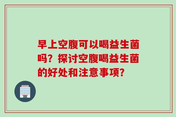 早上空腹可以喝益生菌吗?探讨空腹喝益生菌的好处和注意事项? 早上空腹可以喝益生菌吗?探讨空腹喝益生菌的好处和注意事项?