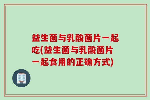 益生菌与乳酸菌片一起吃(益生菌与乳酸菌片一起食用的正确方式)