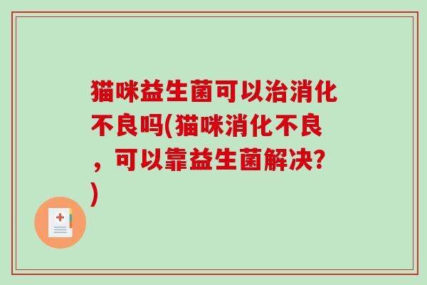 猫咪益生菌可以治消化不良吗(猫咪消化不良，可以靠益生菌解决？)