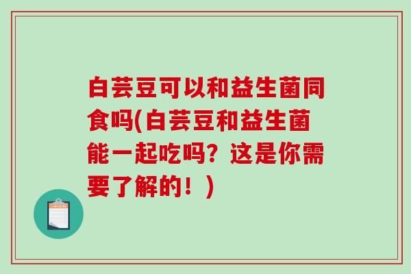白芸豆可以和益生菌同食吗(白芸豆和益生菌能一起吃吗？这是你需要了解的！)