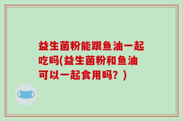 益生菌粉能跟鱼油一起吃吗(益生菌粉和鱼油可以一起食用吗？)