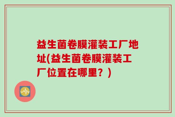 益生菌卷膜灌装工厂地址(益生菌卷膜灌装工厂位置在哪里？)