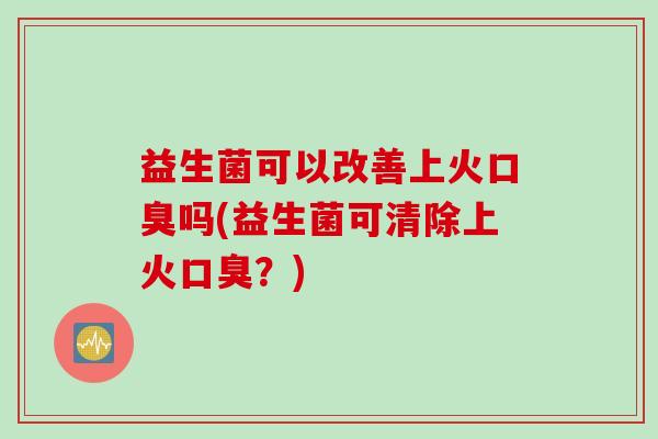 益生菌可以改善上火口臭吗(益生菌可清除上火口臭？)