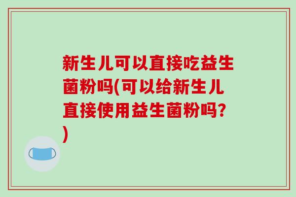 新生儿可以直接吃益生菌粉吗(可以给新生儿直接使用益生菌粉吗?) 新生儿可以直接吃益生菌粉吗(可以给新生儿直接使用益生菌粉吗?)