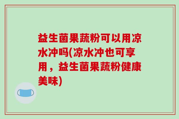 益生菌果蔬粉可以用凉水冲吗(凉水冲也可享用,益生菌果蔬粉健康美味) 益生菌果蔬粉可以用凉水冲吗(凉水冲也可享用,益生菌果蔬粉健康美味)