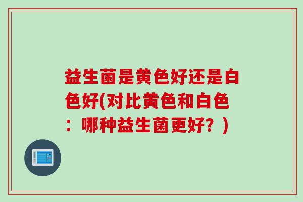 益生菌是黄色好还是白色好(对比黄色和白色：哪种益生菌更好？)
