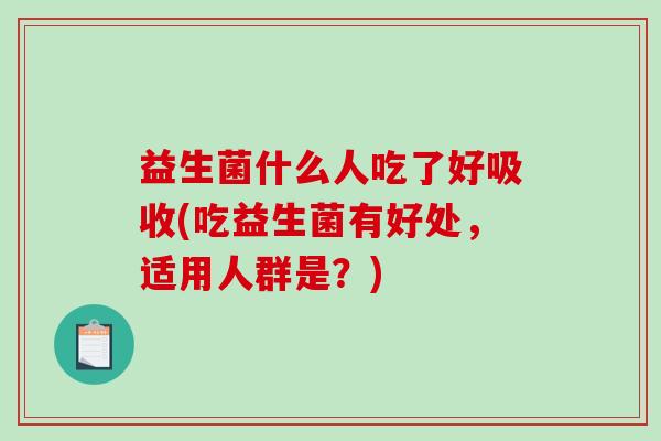 益生菌什么人吃了好吸收(吃益生菌有好处,适用人群是?) 益生菌什么人吃了好吸收(吃益生菌有好处,适用人群是?)