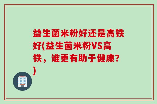 益生菌米粉好还是高铁好(益生菌米粉VS高铁，谁更有助于健康？)