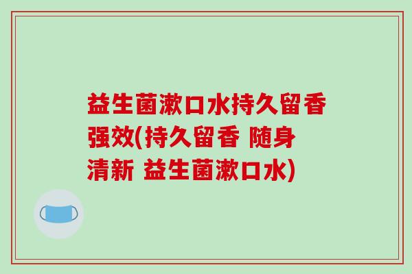 益生菌漱口水持久留香强效(持久留香 随身清新 益生菌漱口水)