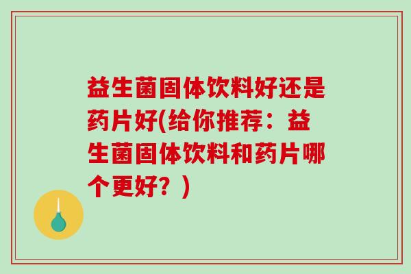 益生菌固体饮料好还是药片好(给你推荐：益生菌固体饮料和药片哪个更好？)