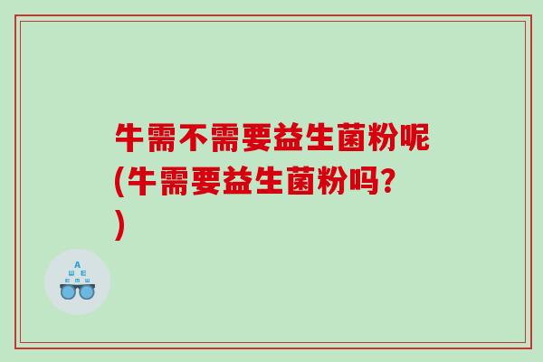 牛需不需要益生菌粉呢(牛需要益生菌粉吗？)