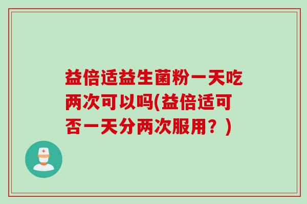 益倍适益生菌粉一天吃两次可以吗(益倍适可否一天分两次服用？)