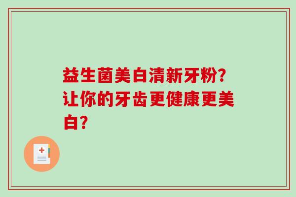 益生菌美白清新牙粉？让你的牙齿更健康更美白？