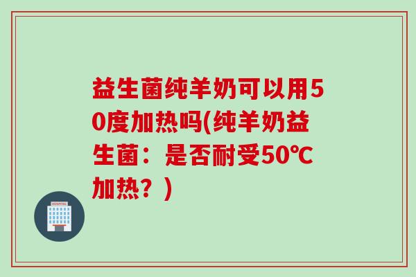 益生菌纯羊奶可以用50度加热吗(纯羊奶益生菌：是否耐受50℃加热？)
