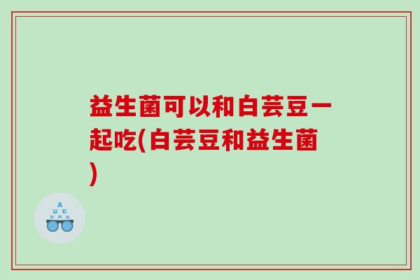 益生菌可以和白芸豆一起吃(白芸豆和益生菌)