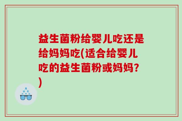 益生菌粉给婴儿吃还是给妈妈吃(适合给婴儿吃的益生菌粉或妈妈？)