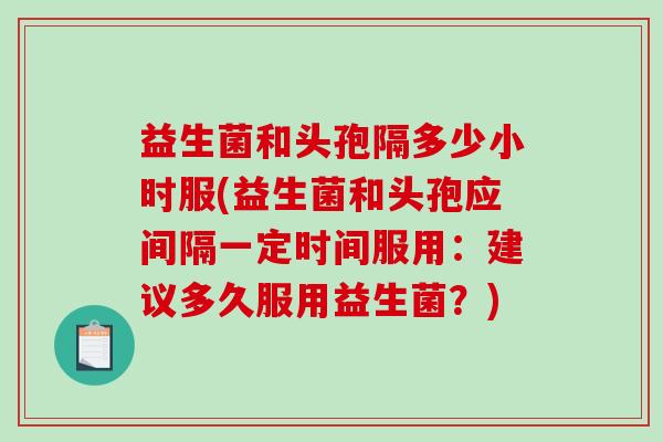 益生菌和头孢隔多少小时服(益生菌和头孢应间隔一定时间服用：建议多久服用益生菌？)