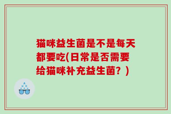 猫咪益生菌是不是每天都要吃(日常是否需要给猫咪补充益生菌？)