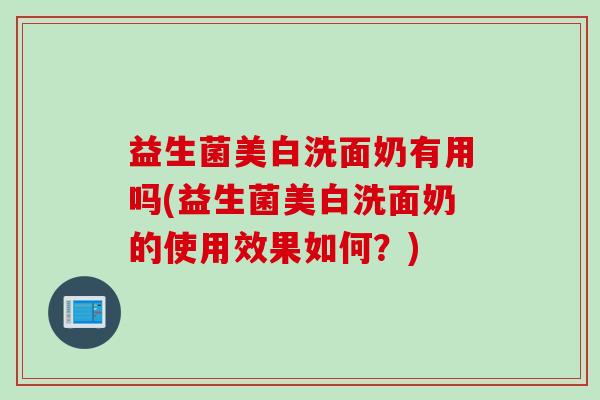 益生菌美白洗面奶有用吗(益生菌美白洗面奶的使用效果如何？)