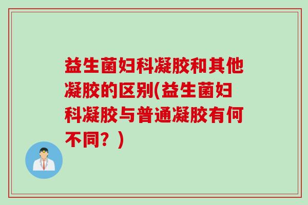 益生菌妇科凝胶和其他凝胶的区别(益生菌妇科凝胶与普通凝胶有何不同？)