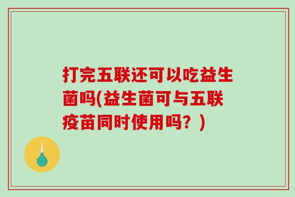 打完五联还可以吃益生菌吗(益生菌可与五联疫苗同时使用吗？)