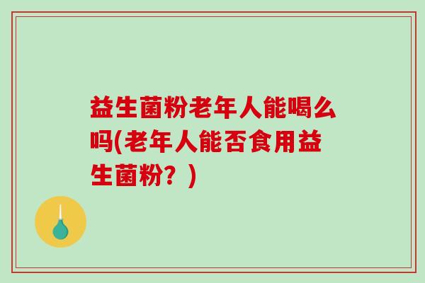 益生菌粉老年人能喝么吗(老年人能否食用益生菌粉？)